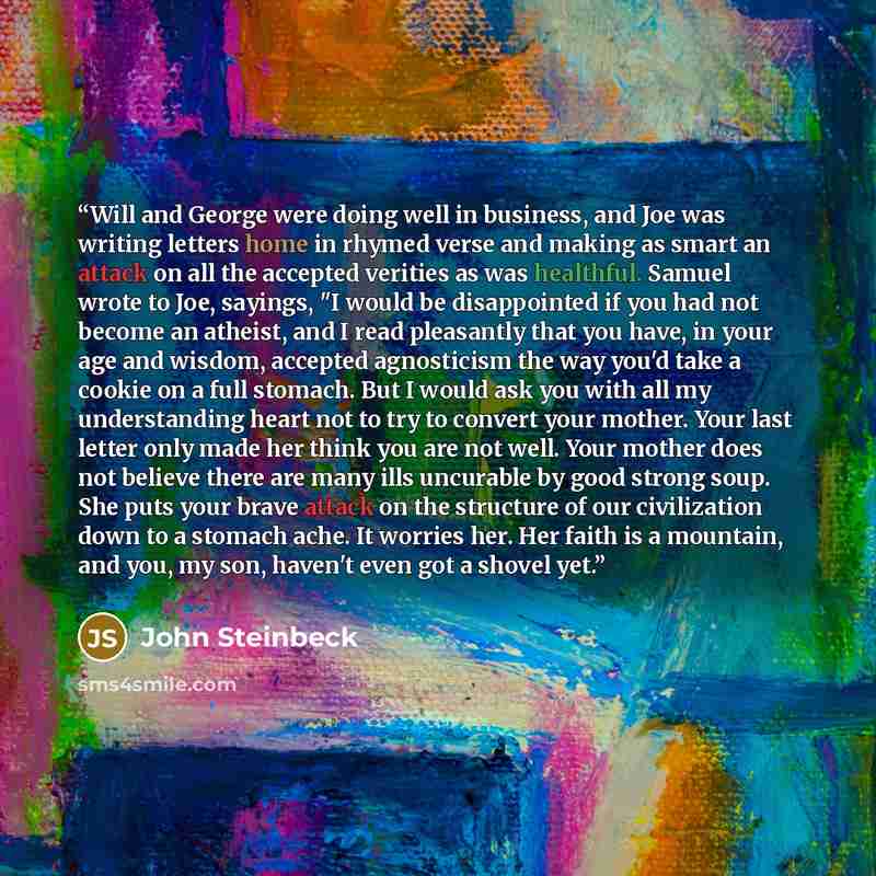 “Will and George were doing well in business, and Joe was writing letters home in rhymed verse and making as smart an attack on all the accepted verities as was healthful. Samuel wrote to Joe, sayings, "I would be disappointed if you had not become an atheist, and I read pleasantly that you have…” quote by John Steinbeck
