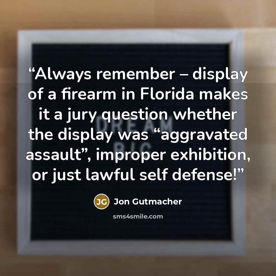 “Always remember – display of a firearm in Florida makes it a jury question whether the display was “aggravated assault”, improper exhibition, or just lawful self defense!” quote by Jon Gutmacher