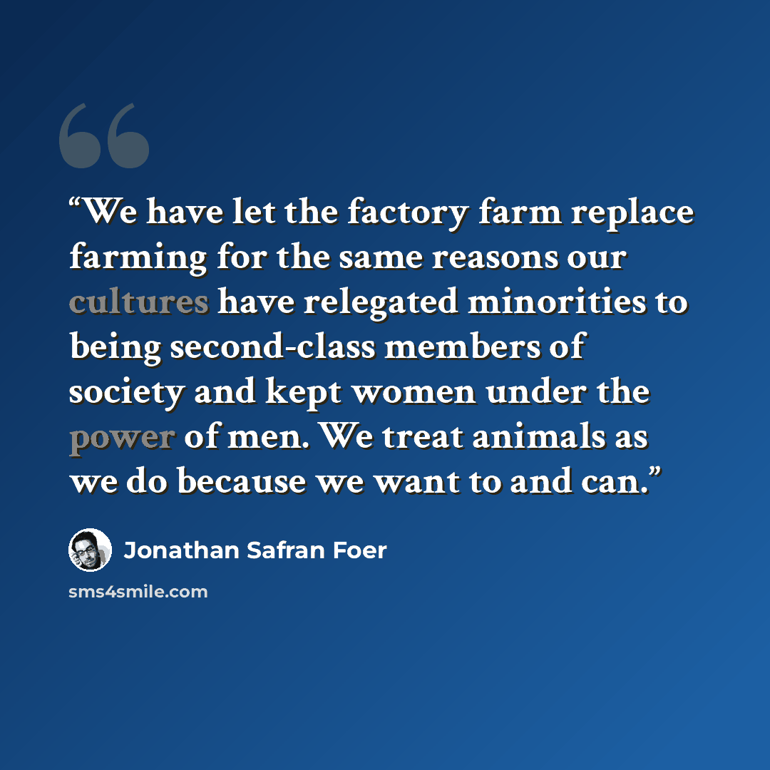“We have let the factory farm replace farming for the same reasons our cultures have relegated minorities to being second-class members of society and kept women under the power of men. We treat animals as we do because we want to and can.” quote by Jonathan Safran Foer