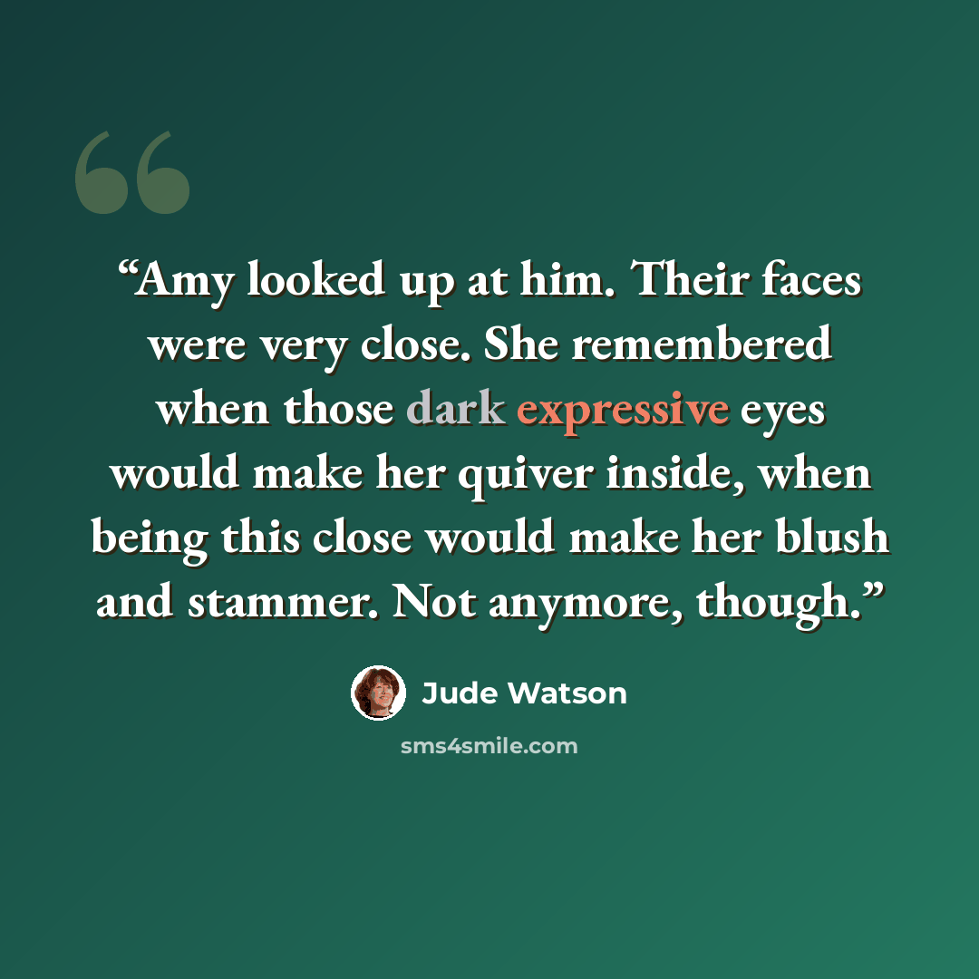 “Amy looked up at him. Their faces were very close. She remembered when those dark expressive eyes would make her quiver inside, when being this close would make her blush and stammer. Not anymore, though.” quote by Jude Watson