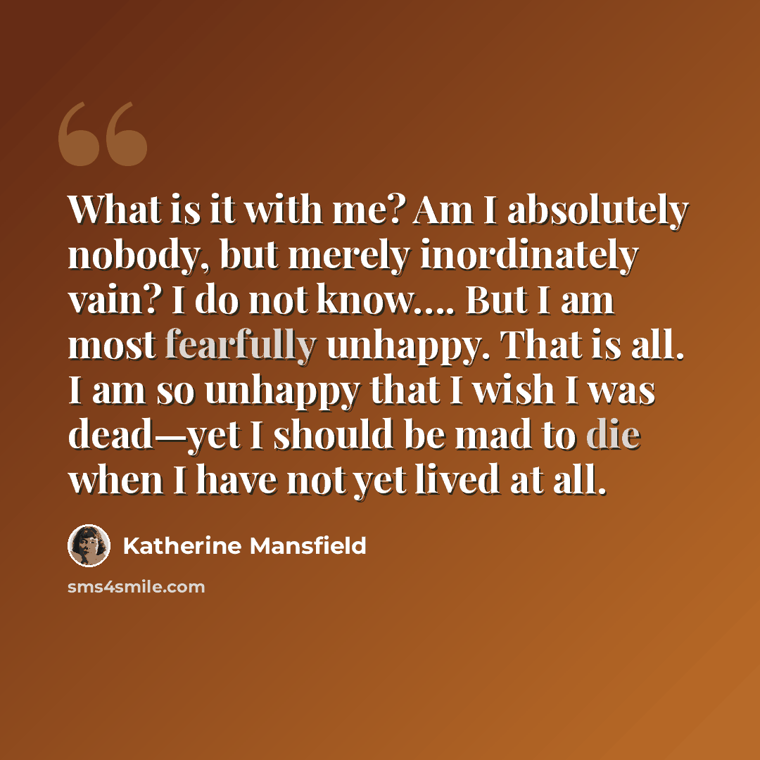 “What is it with me? Am I absolutely nobody, but merely inordinately vain? I do not know…. But I am most fearfully unhappy. That is all. I am so unhappy that I wish I was dead—yet I should be mad to die when I have not yet lived at all.” quote by Katherine Mansfield