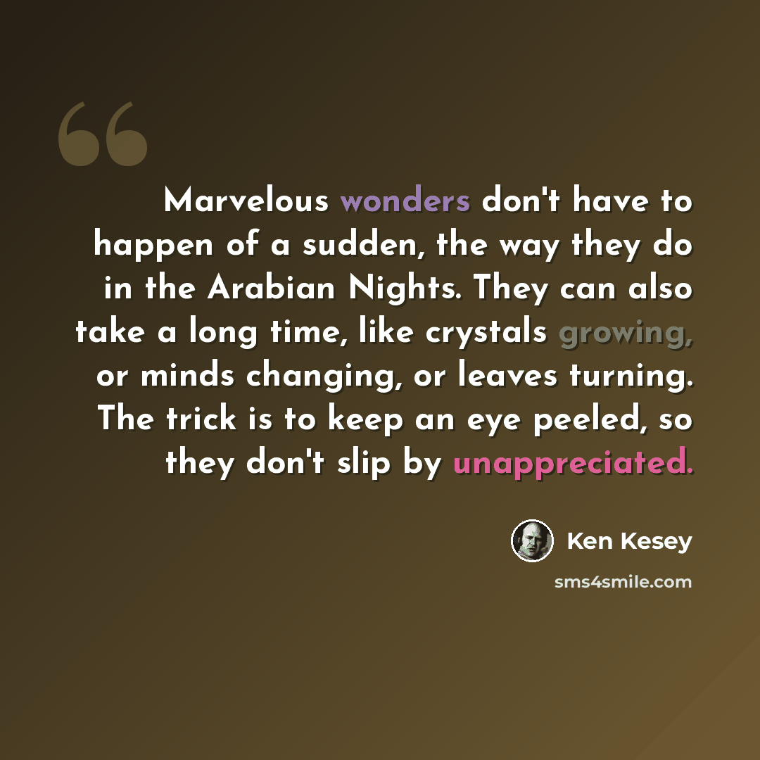 “Marvelous wonders don't have to happen of a sudden, the way they do in the Arabian Nights. They can also take a long time, like crystals growing, or minds changing, or leaves turning. The trick is to keep an eye peeled, so they don't slip by unappreciated.” quote by Ken Kesey