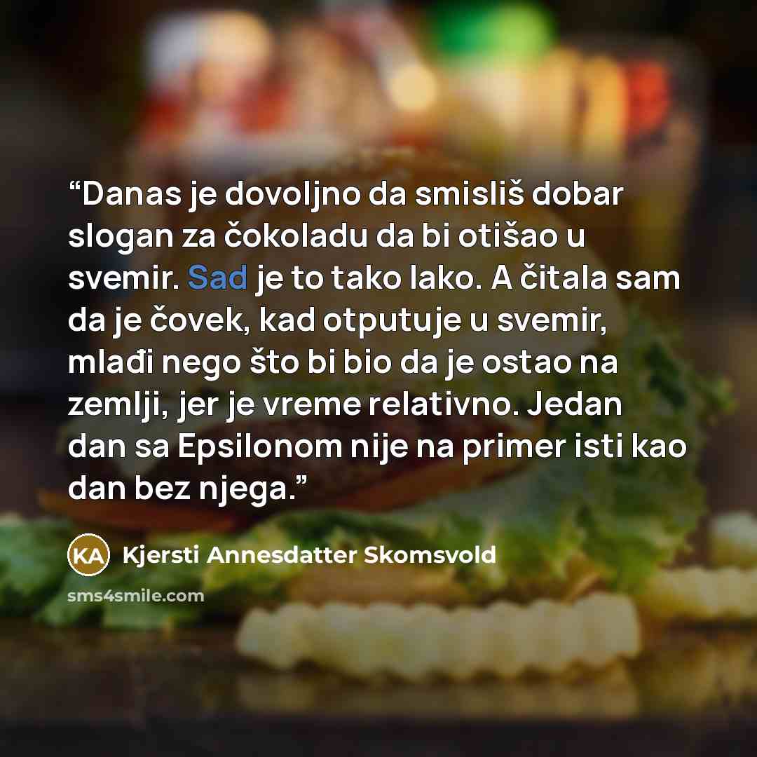 “Danas je dovoljno da smisliš dobar slogan za čokoladu da bi otišao u svemir. Sad je to tako lako. A čitala sam da je čovek, kad otputuje u svemir, mlađi nego što bi bio da je ostao na zemlji, jer je vreme relativno. Jedan dan sa Epsilonom nije na primer isti kao dan bez njega.” quote by Kjersti Annesdatter Skomsvold