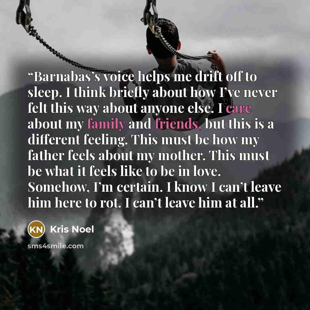 “Barnabas’s voice helps me drift off to sleep. I think briefly about how I’ve never felt this way about anyone else. I care about my family and friends, but this is a different feeling. This must be how my father feels about my mother. This must be what it feels like to be in love. Somehow, I’m…” quote by Kris Noel