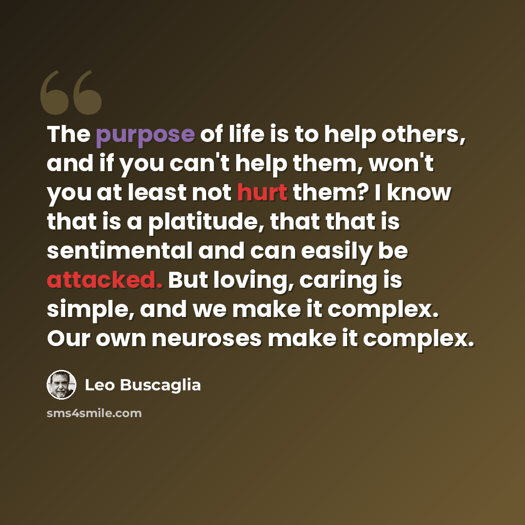 “The purpose of life is to help others, and if you can't help them, won't you at least not hurt them? I know that is a platitude, that that is sentimental and can easily be attacked. But loving, caring is simple, and we make it complex. Our own neuroses make it complex.” quote by Leo Buscaglia