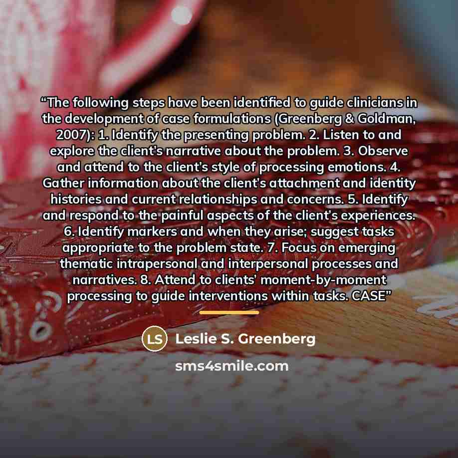 “The following steps have been identified to guide clinicians in the development of case formulations (Greenberg & Goldman, 2007): 1. Identify the presenting problem. 2. Listen to and explore the client’s narrative about the problem. 3. Observe and attend to the client’s style of processing…” quote by Leslie S. Greenberg