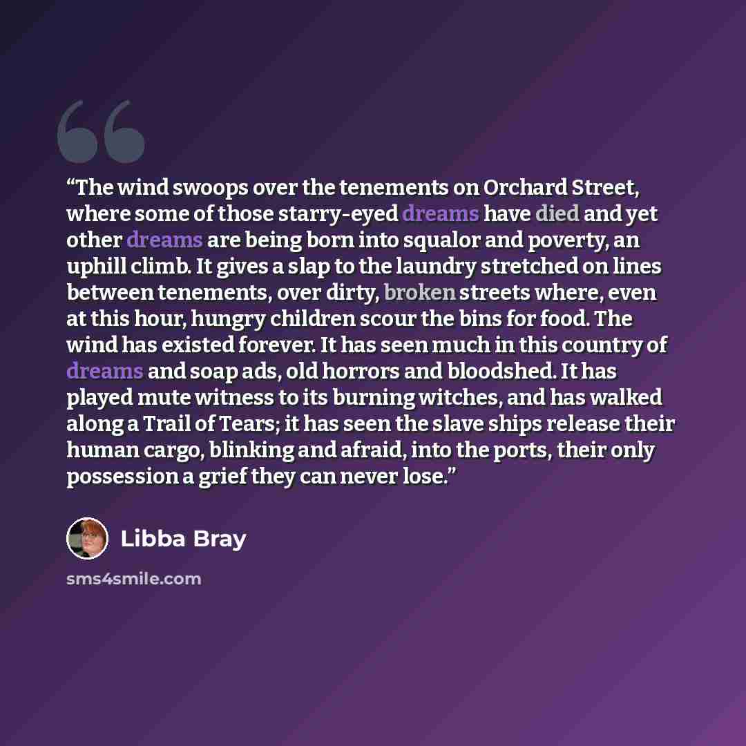 “The wind swoops over the tenements on Orchard Street, where some of those starry-eyed dreams have died and yet other dreams are being born into squalor and poverty, an uphill climb. It gives a slap to the laundry stretched on lines between tenements, over dirty, broken streets where, even at this…” quote by Libba Bray