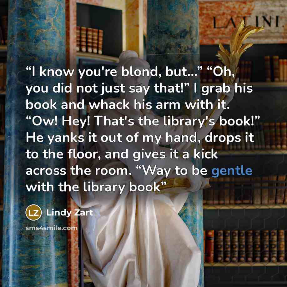 “I know you're blond, but...” “Oh, you did not just say that!” I grab his book and whack his arm with it. “Ow! Hey! That's the library's book!” He yanks it out of my hand, drops it to the floor, and gives it a kick across the room. “Way to be gentle with the library book” quote by Lindy Zart