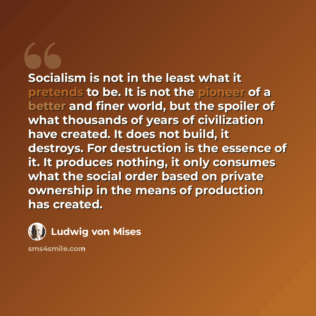 “Socialism is not in the least what it pretends to be. It is not the pioneer of a better and finer world, but the spoiler of what thousands of years of civilization have created. It does not build, it destroys. For destruction is the essence of it. It produces nothing, it only consumes what the…” quote by Ludwig von Mises