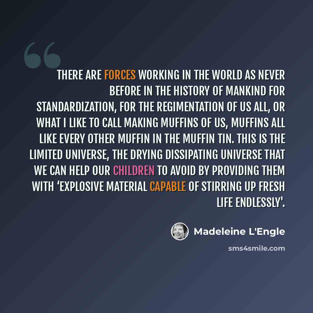 “There are forces working in the world as never before in the history of mankind for standardization, for the regimentation of us all, or what I like to call making muffins of us, muffins all like every other muffin in the muffin tin. This is the limited universe, the drying dissipating universe…” quote by Madeleine L'Engle