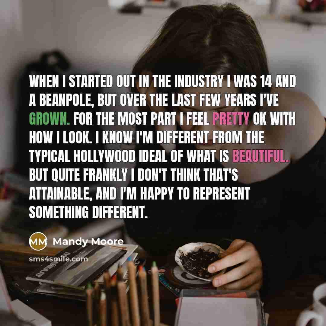 “When I started out in the industry I was 14 and a beanpole, but over the last few years I've grown. For the most part I feel pretty OK with how I look. I know I'm different from the typical Hollywood ideal of what is beautiful. But quite frankly I don't think that's attainable, and I'm happy to…” quote by Mandy Moore