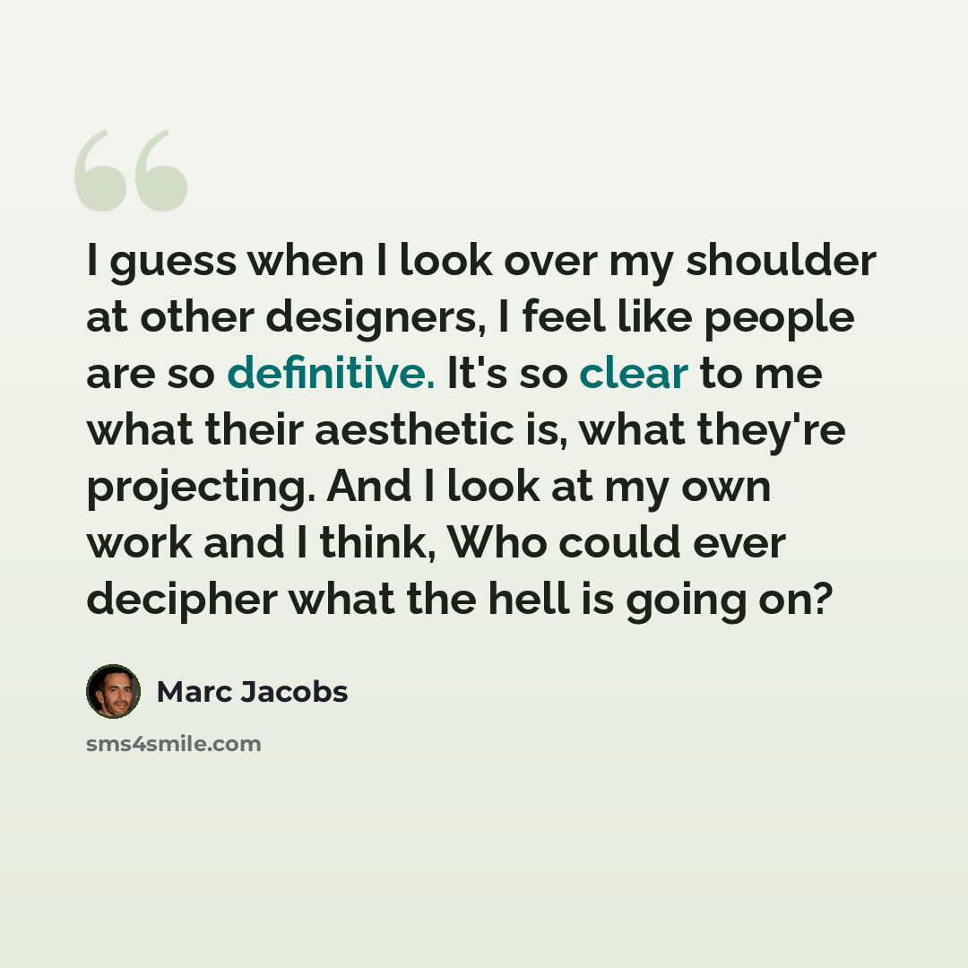 “I guess when I look over my shoulder at other designers, I feel like people are so definitive. It's so clear to me what their aesthetic is, what they're projecting. And I look at my own work and I think, Who could ever decipher what the hell is going on?” quote by Marc Jacobs