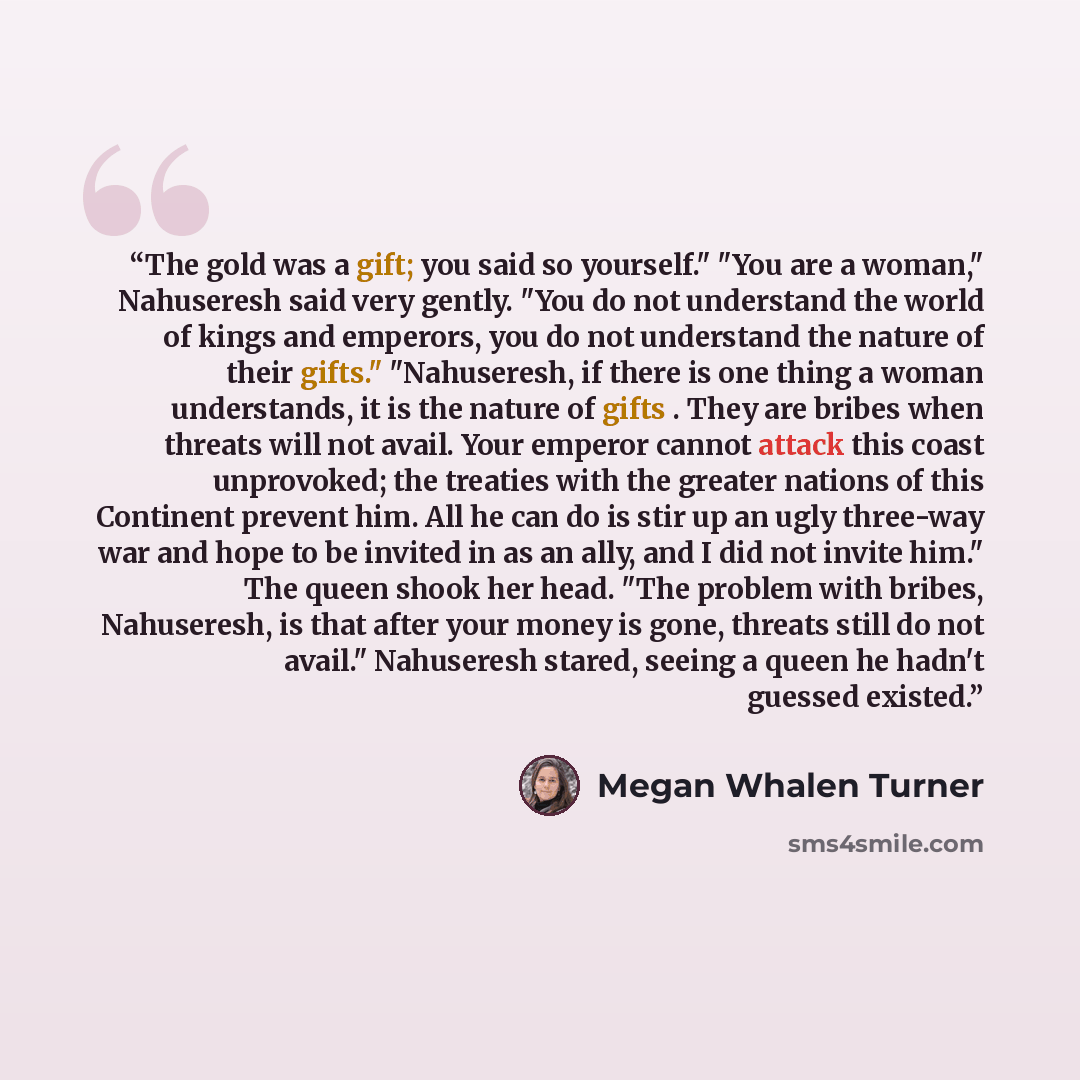 “The gold was a gift; you said so yourself." "You are a woman," Nahuseresh said very gently. "You do not understand the world of kings and emperors, you do not understand the nature of their gifts." "Nahuseresh, if there is one thing a woman understands, it is the nature of gifts . They are bribes…” quote by Megan Whalen Turner