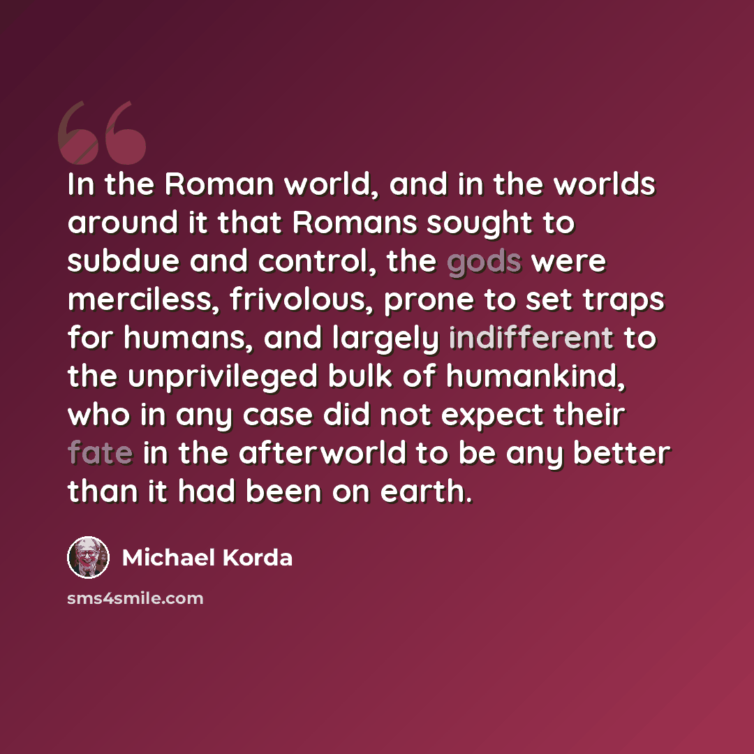 “In the Roman world, and in the worlds around it that Romans sought to subdue and control, the gods were merciless, frivolous, prone to set traps for humans, and largely indifferent to the unprivileged bulk of humankind, who in any case did not expect their fate in the afterworld to be any better…” quote by Michael Korda