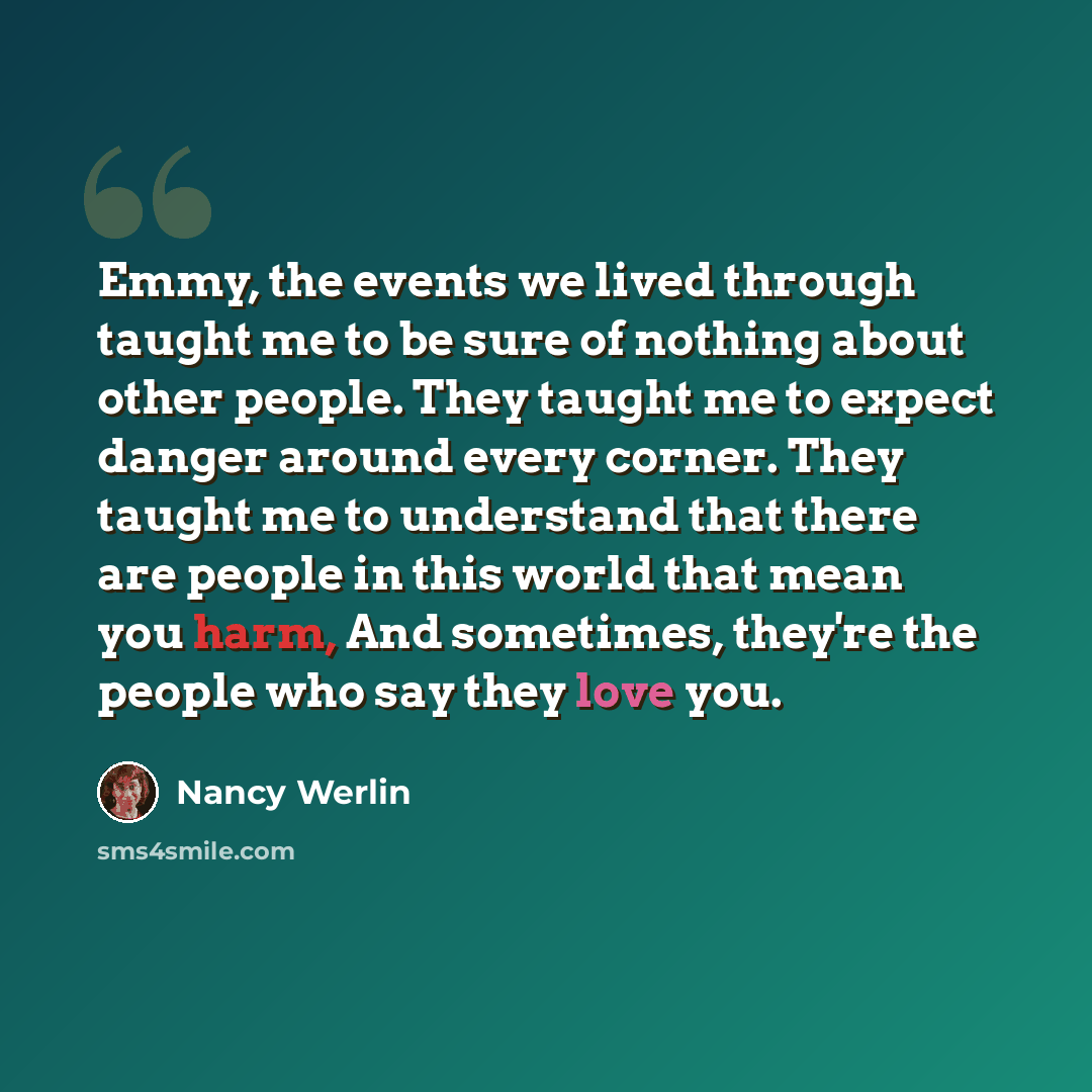 “Emmy, the events we lived through taught me to be sure of nothing about other people. They taught me to expect danger around every corner. They taught me to understand that there are people in this world that mean you harm, And sometimes, they're the people who say they love you.” quote by Nancy Werlin