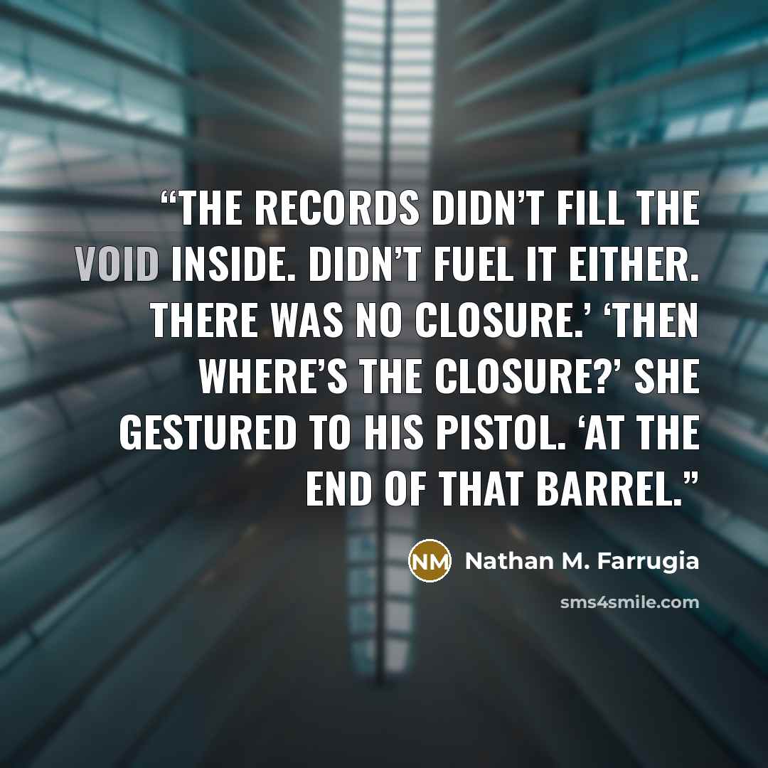 “The records didn’t fill the void inside. Didn’t fuel it either. There was no closure.’ ‘Then where’s the closure?’ She gestured to his pistol. ‘At the end of that barrel.” quote by Nathan M. Farrugia