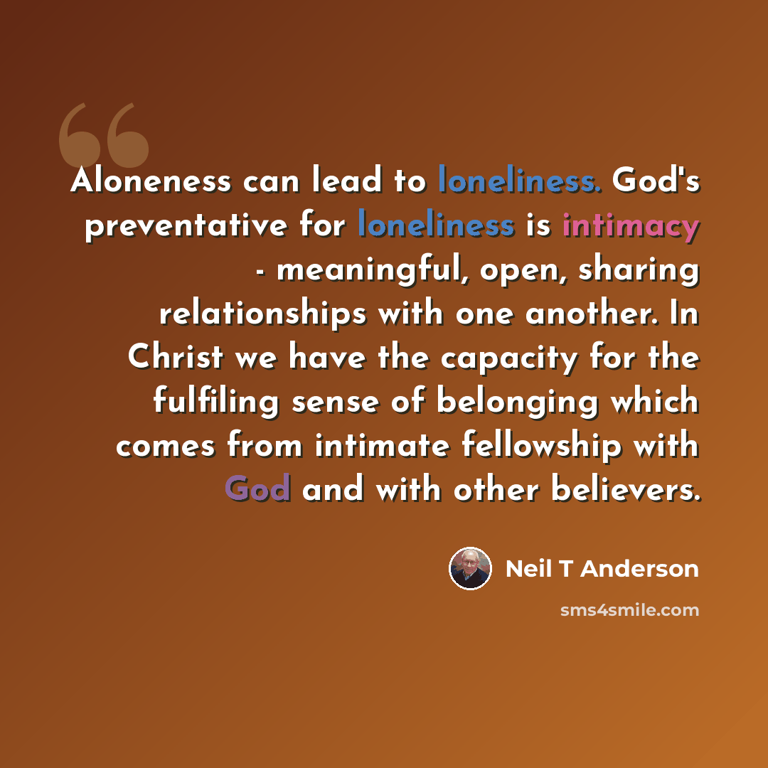 “Aloneness can lead to loneliness. God's preventative for loneliness is intimacy - meaningful, open, sharing relationships with one another. In Christ we have the capacity for the fulfiling sense of belonging which comes from intimate fellowship with God and with other believers.” quote by Neil T Anderson