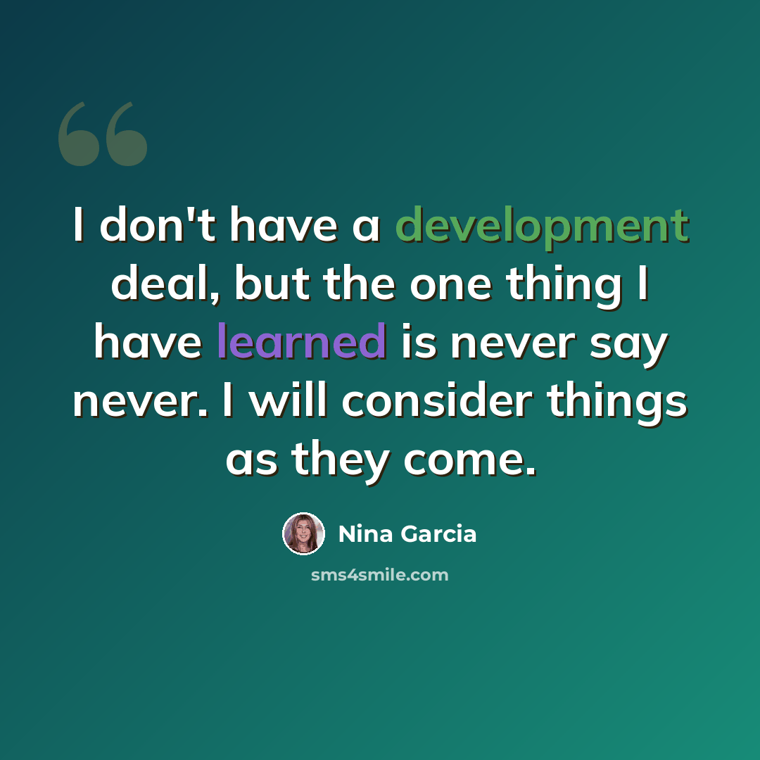 “I don't have a development deal, but the one thing I have learned is never say never. I will consider things as they come.” quote by Nina Garcia