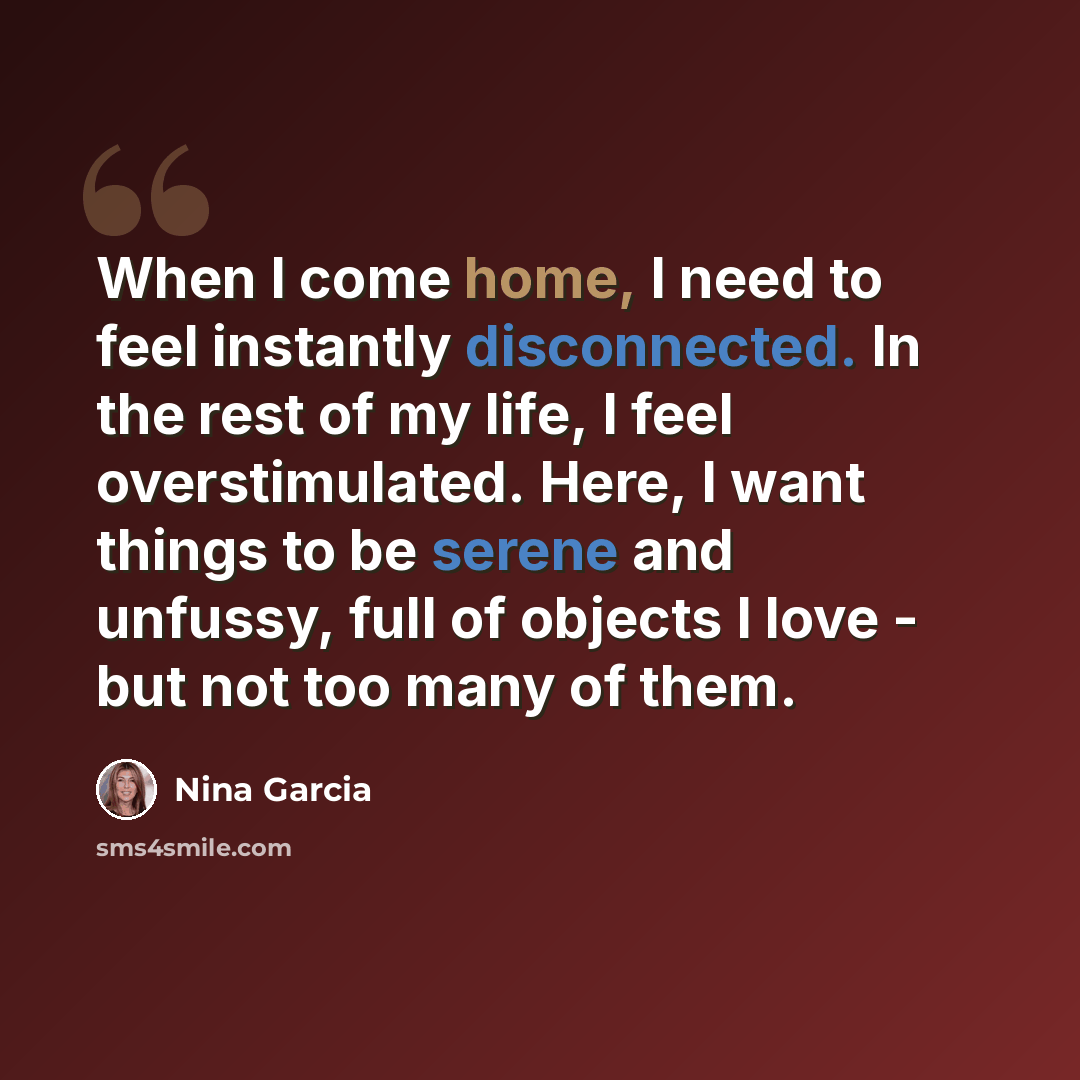 “When I come home, I need to feel instantly disconnected. In the rest of my life, I feel overstimulated. Here, I want things to be serene and unfussy, full of objects I love - but not too many of them.” quote by Nina Garcia