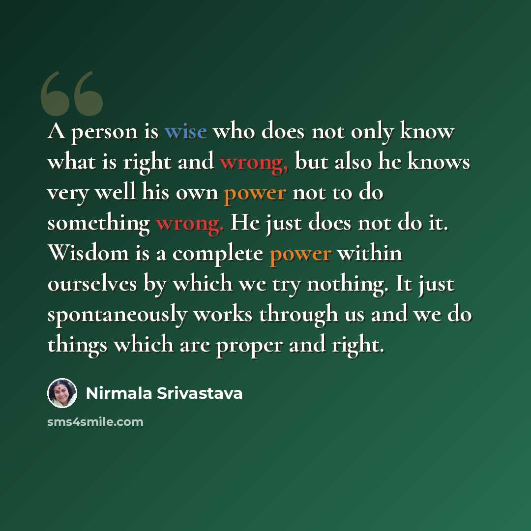 “A person is wise who does not only know what is right and wrong, but also he knows very well his own power not to do something wrong. He just does not do it. Wisdom is a complete power within ourselves by which we try nothing. It just spontaneously works through us and we do things which are…” quote by Nirmala Srivastava