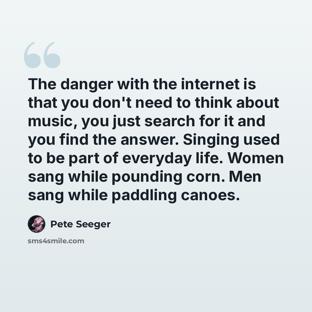 “The danger with the internet is that you don't need to think about music, you just search for it and you find the answer. Singing used to be part of everyday life. Women sang while pounding corn. Men sang while paddling canoes.” quote by Pete Seeger