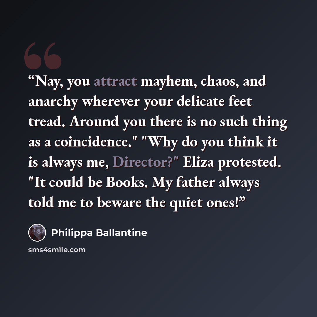 “Nay, you attract mayhem, chaos, and anarchy wherever your delicate feet tread. Around you there is no such thing as a coincidence." "Why do you think it is always me, Director?" Eliza protested. "It could be Books. My father always told me to beware the quiet ones!” quote by Philippa Ballantine