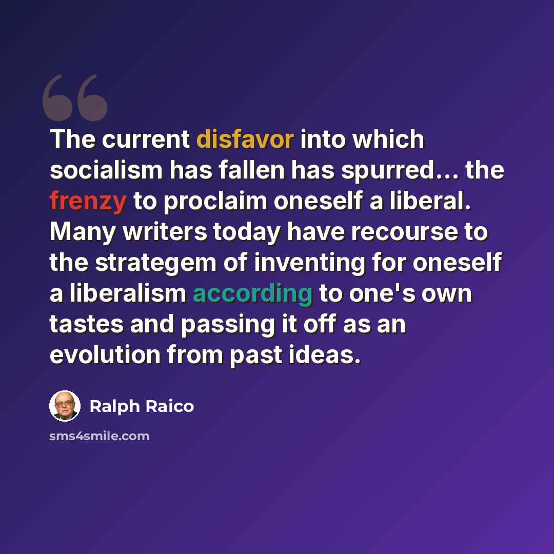 “The current disfavor into which socialism has fallen has spurred… the frenzy to proclaim oneself a liberal. Many writers today have recourse to the strategem of inventing for oneself a liberalism according to one's own tastes and passing it off as an evolution from past ideas.” quote by Ralph Raico