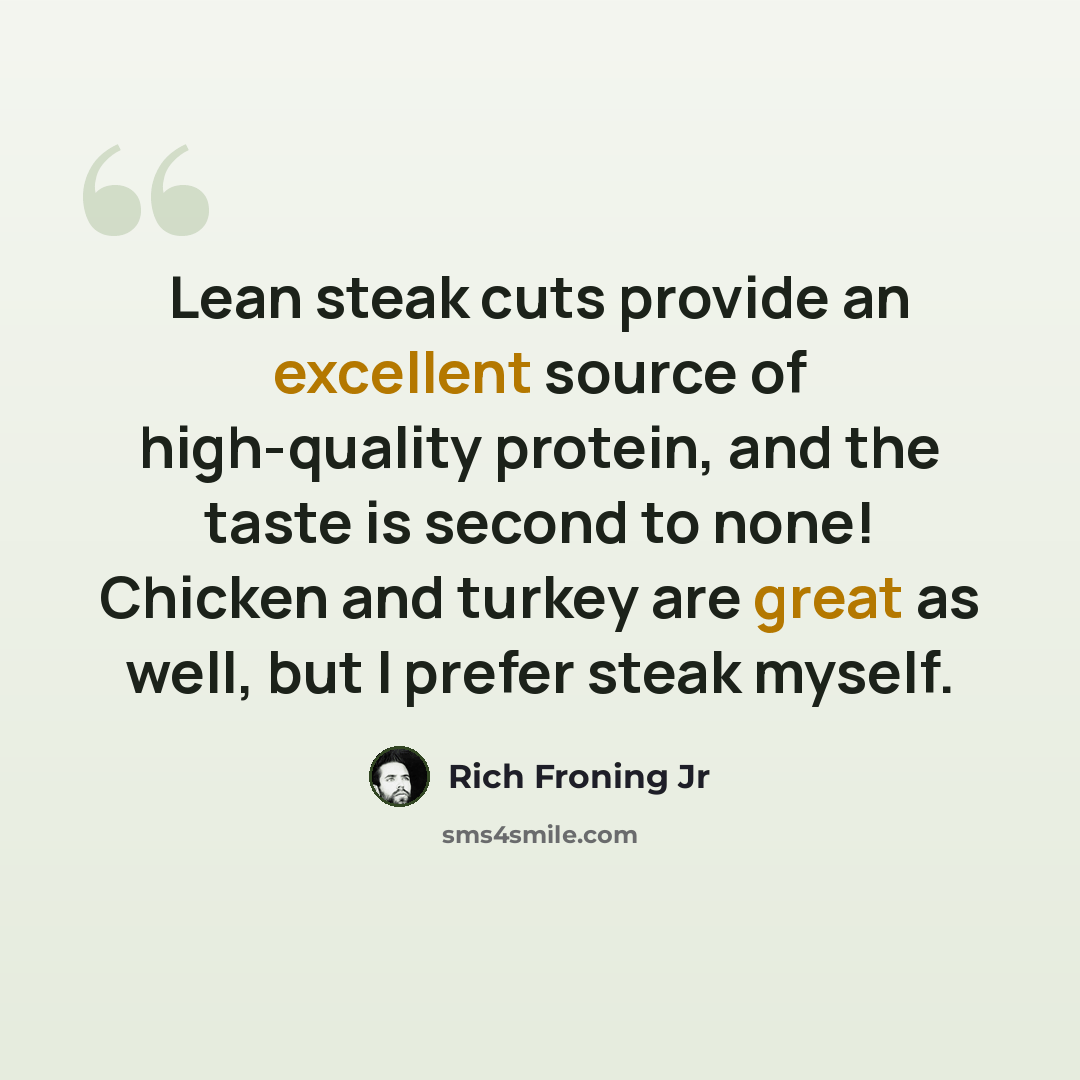 “Lean steak cuts provide an excellent source of high-quality protein, and the taste is second to none! Chicken and turkey are great as well, but I prefer steak myself.” quote by Rich Froning Jr