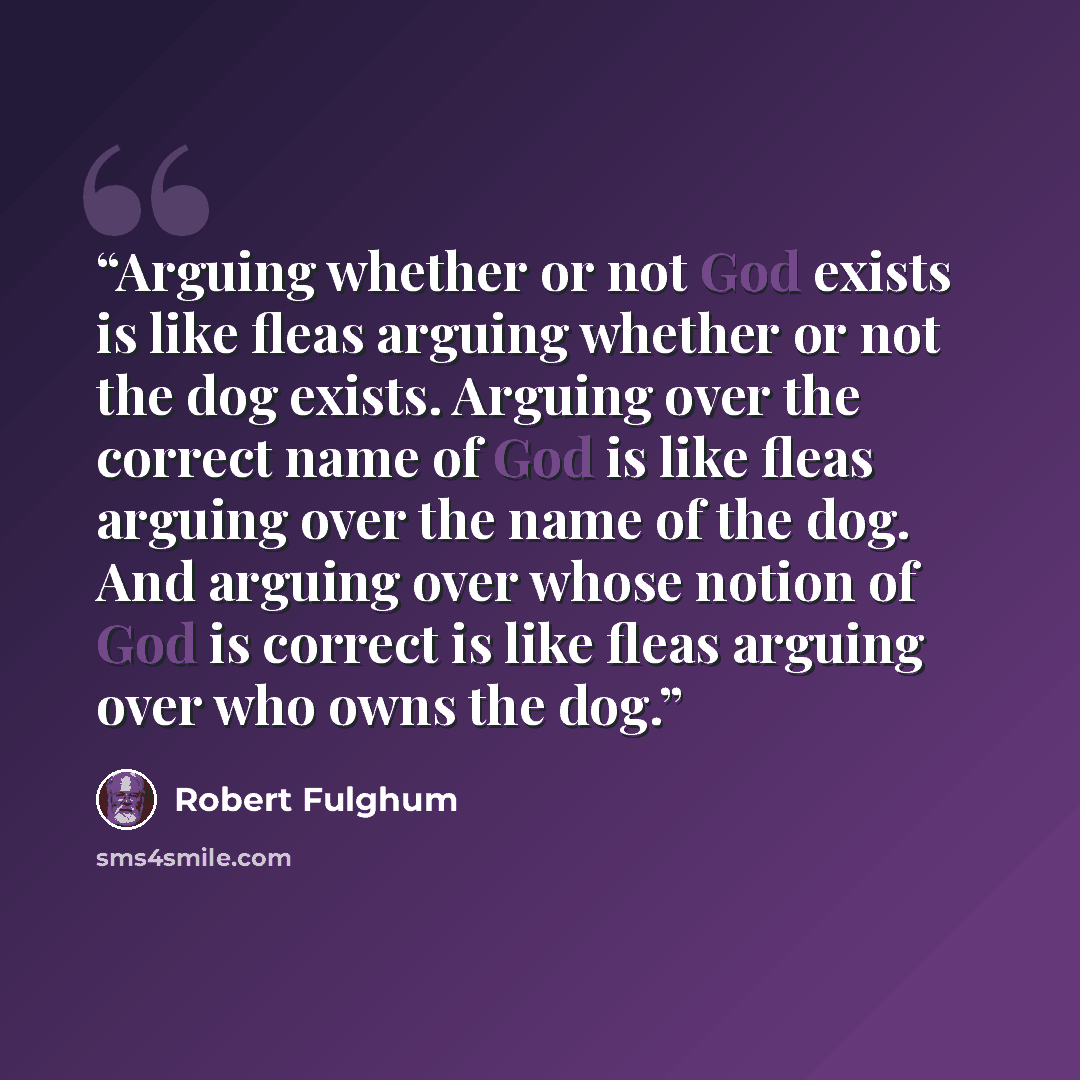 “Arguing whether or not God exists is like fleas arguing whether or not the dog exists. Arguing over the correct name of God is like fleas arguing over the name of the dog. And arguing over whose notion of God is correct is like fleas arguing over who owns the dog.” quote by Robert Fulghum