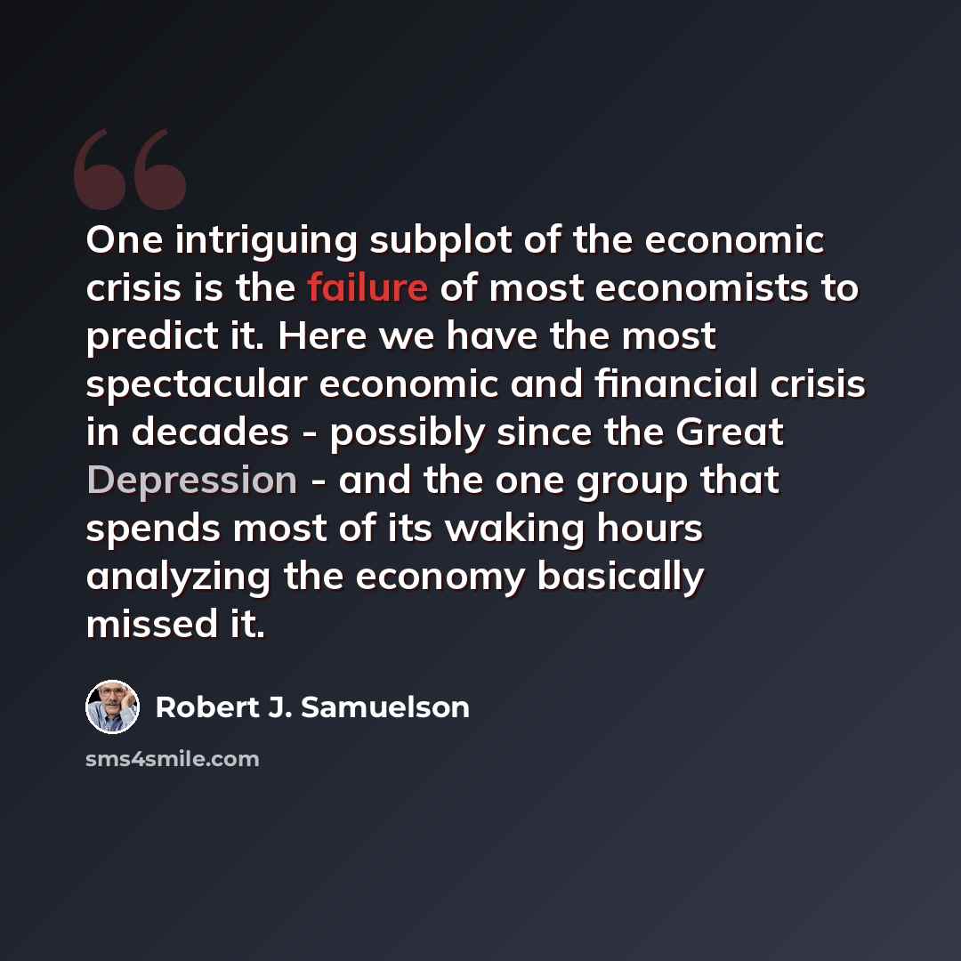 “One intriguing subplot of the economic crisis is the failure of most economists to predict it. Here we have the most spectacular economic and financial crisis in decades - possibly since the Great Depression - and the one group that spends most of its waking hours analyzing the economy basically…” quote by Robert J. Samuelson