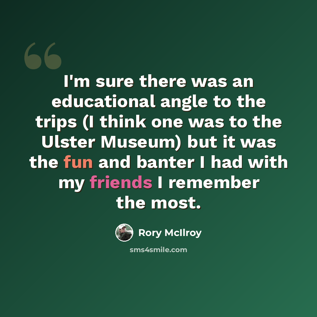 “I'm sure there was an educational angle to the trips (I think one was to the Ulster Museum) but it was the fun and banter I had with my friends I remember the most.” quote by Rory McIlroy