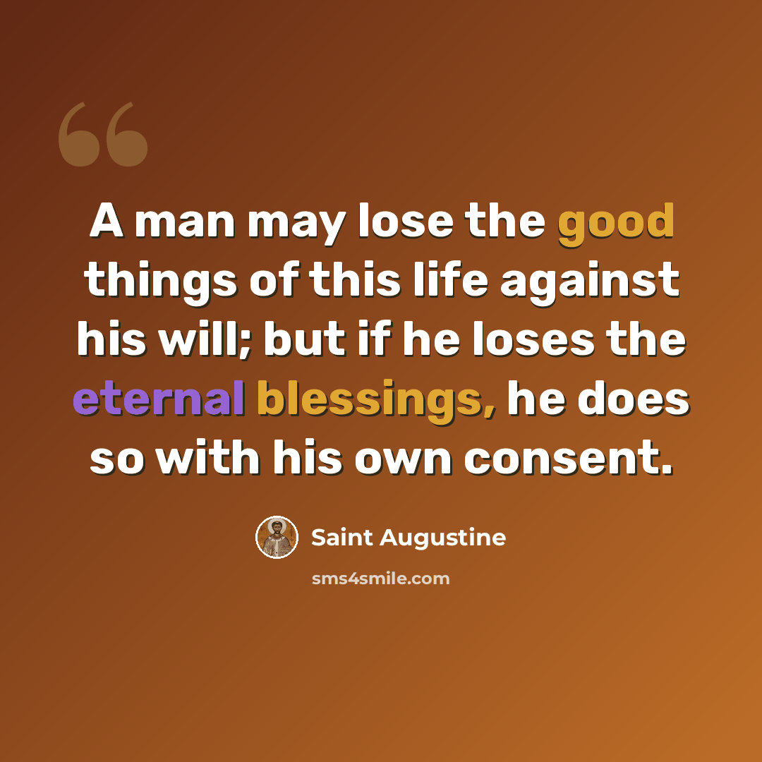 “A man may lose the good things of this life against his will; but if he loses the eternal blessings, he does so with his own consent.” quote by Saint Augustine