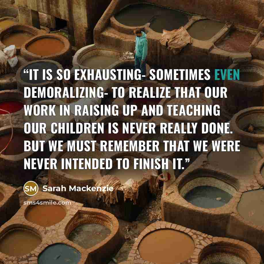 “It is so exhausting- sometimes even demoralizing- to realize that our work in raising up and teaching our children is never really done. But we must remember that we were never intended to finish it.” quote by Sarah Mackenzie