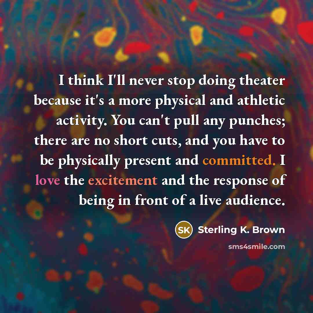 “I think I'll never stop doing theater because it's a more physical and athletic activity. You can't pull any punches; there are no short cuts, and you have to be physically present and committed. I love the excitement and the response of being in front of a live audience.” quote by Sterling K. Brown