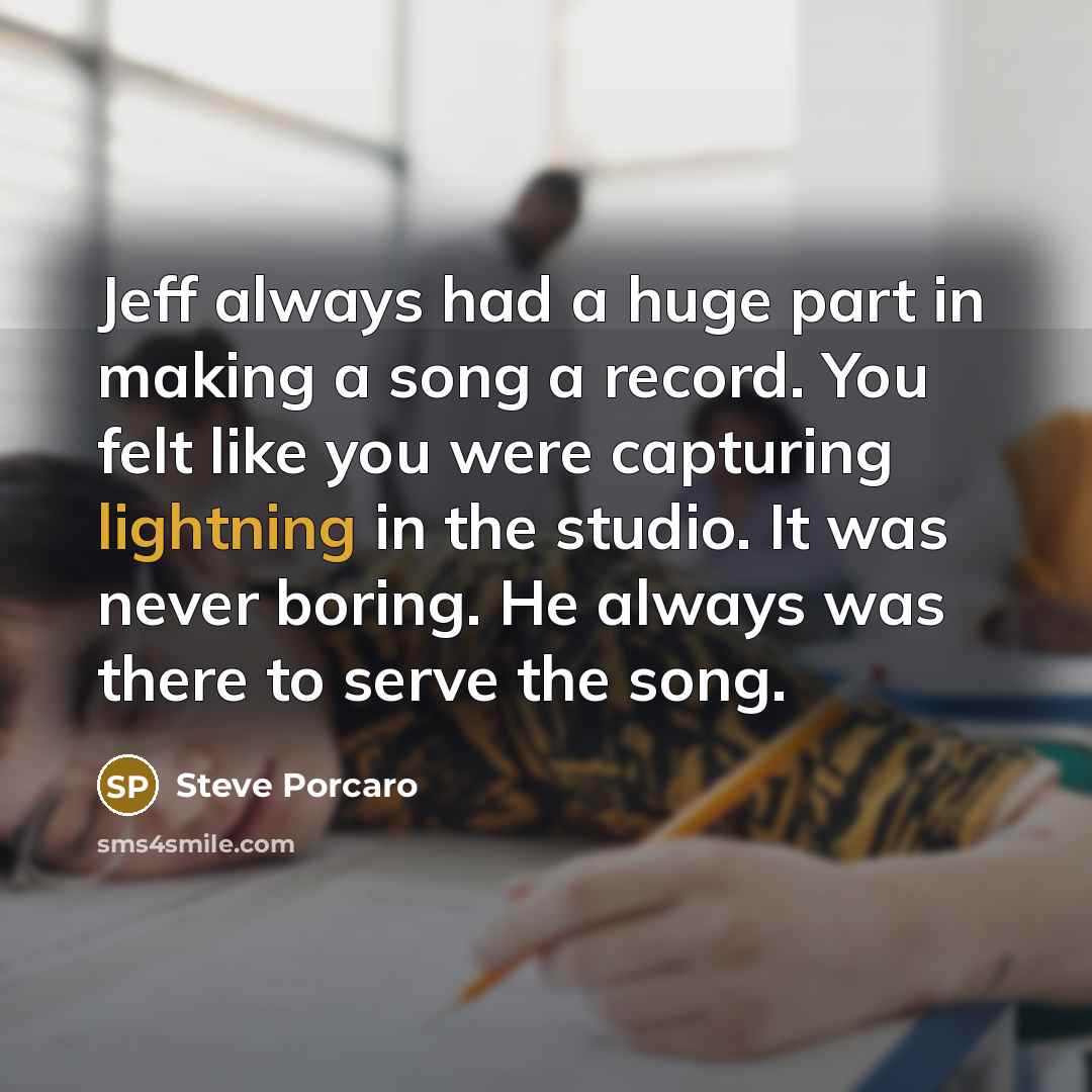 “Jeff always had a huge part in making a song a record. You felt like you were capturing lightning in the studio. It was never boring. He always was there to serve the song.” quote by Steve Porcaro