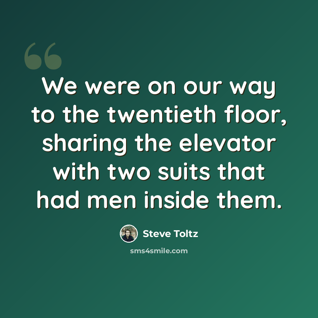 “We were on our way to the twentieth floor, sharing the elevator with two suits that had men inside them.” quote by Steve Toltz