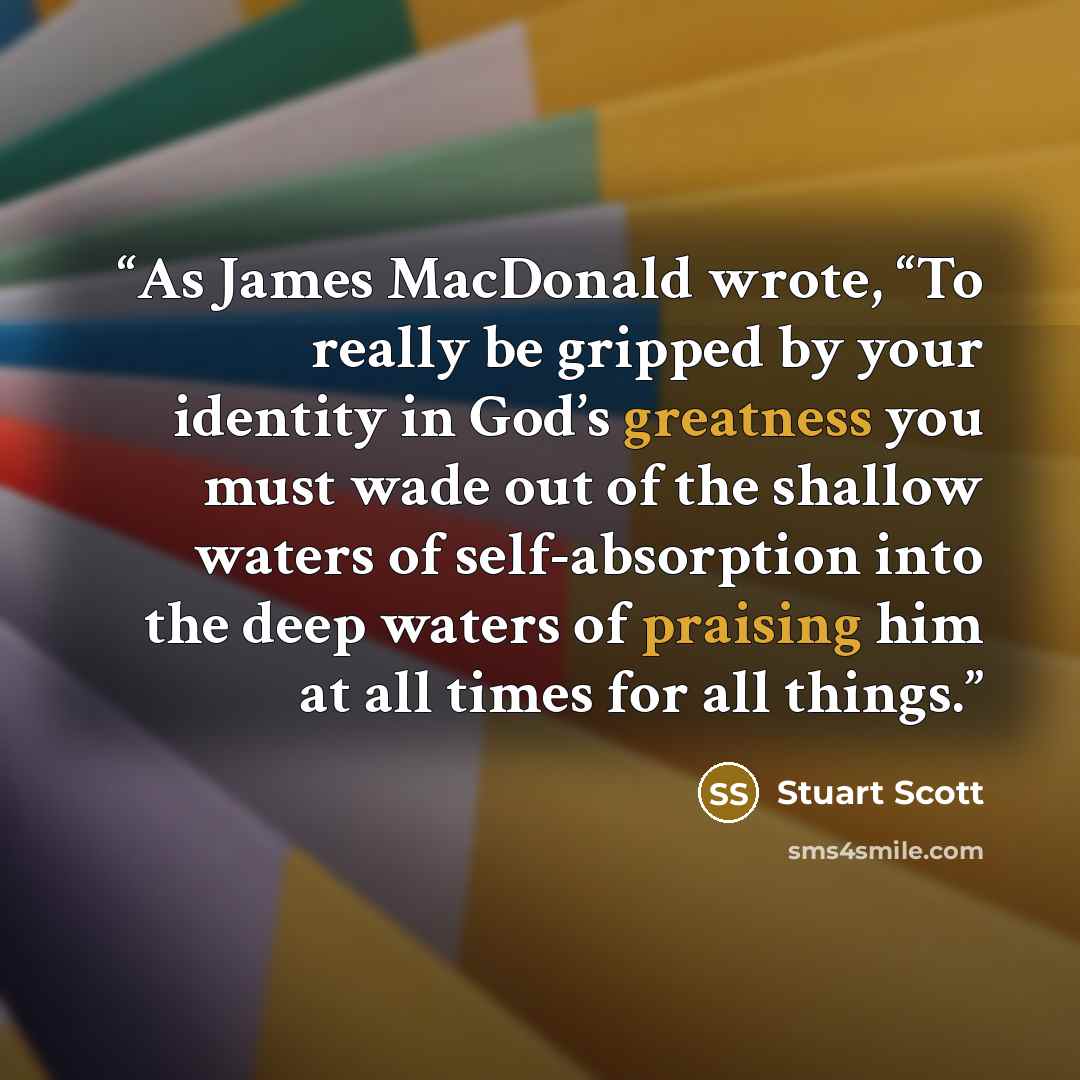 “As James MacDonald wrote, “To really be gripped by your identity in God’s greatness you must wade out of the shallow waters of self-absorption into the deep waters of praising him at all times for all things.” quote by Stuart Scott
