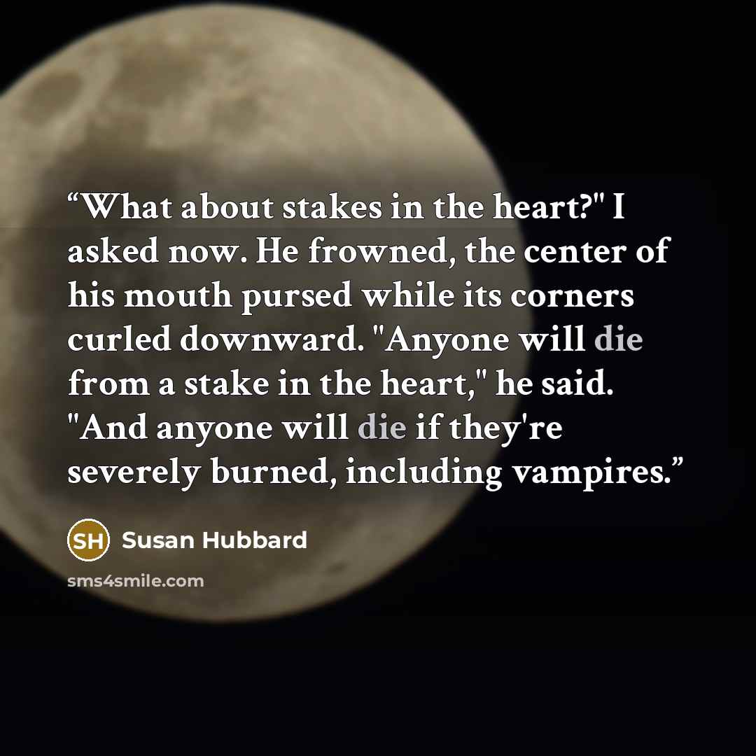 “What about stakes in the heart?" I asked now. He frowned, the center of his mouth pursed while its corners curled downward. "Anyone will die from a stake in the heart," he said. "And anyone will die if they're severely burned, including vampires.” quote by Susan Hubbard
