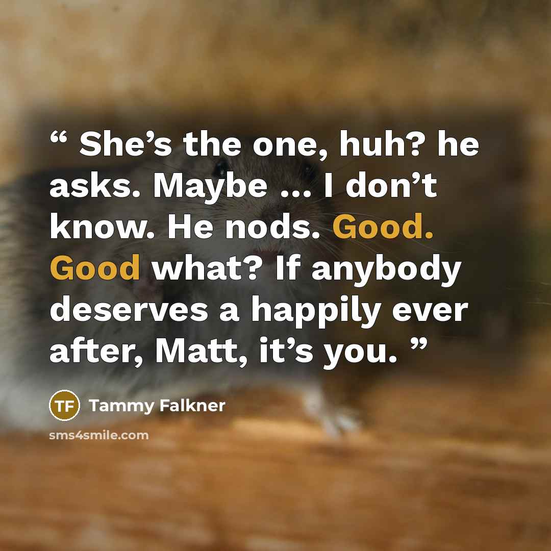 “She’s the one, huh? he asks. Maybe … I don’t know. He nods. Good. Good what? If anybody deserves a happily ever after, Matt, it’s you.” quote by Tammy Falkner
