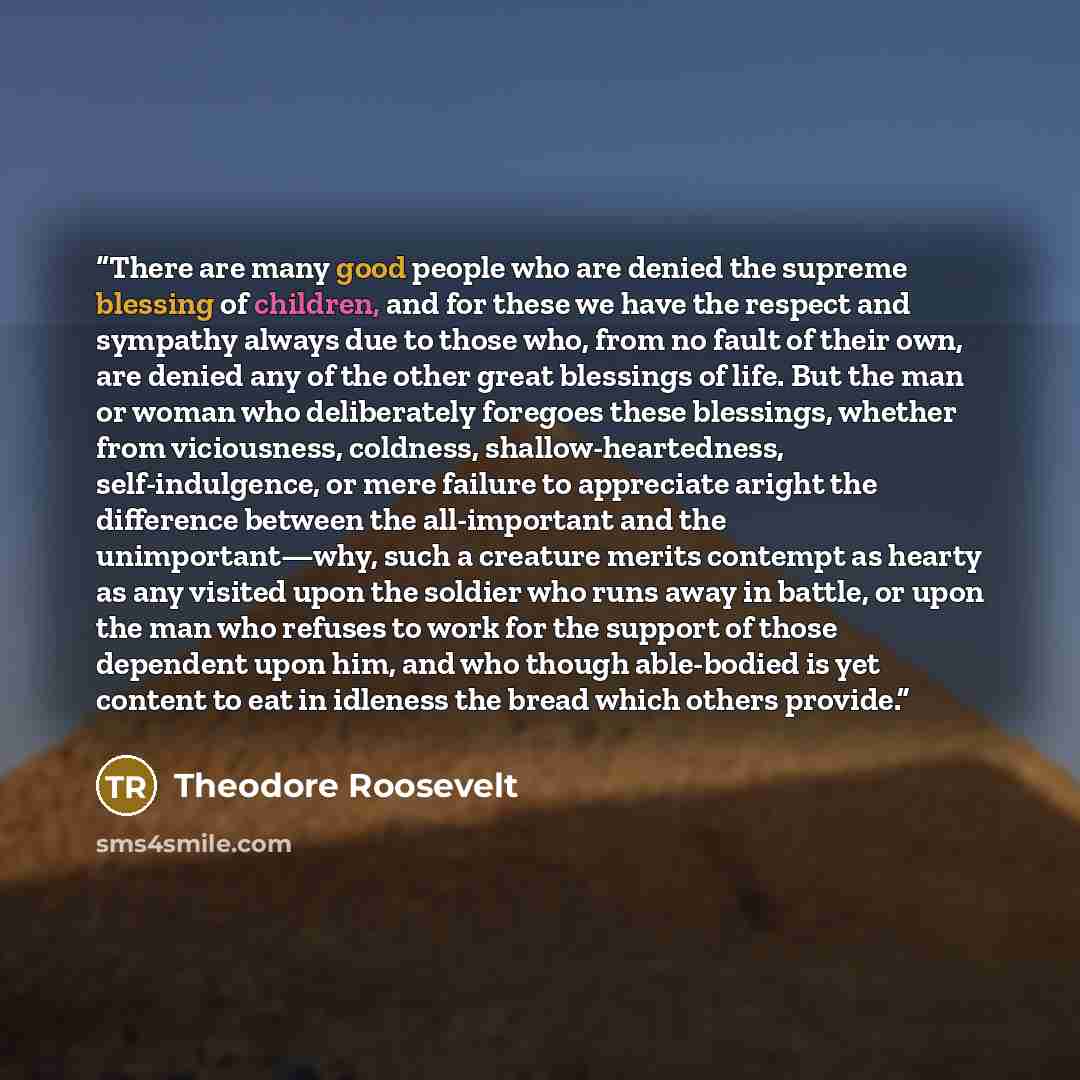 “There are many good people who are denied the supreme blessing of children, and for these we have the respect and sympathy always due to those who, from no fault of their own, are denied any of the other great blessings of life. But the man or woman who deliberately foregoes these blessings…” quote by Theodore Roosevelt