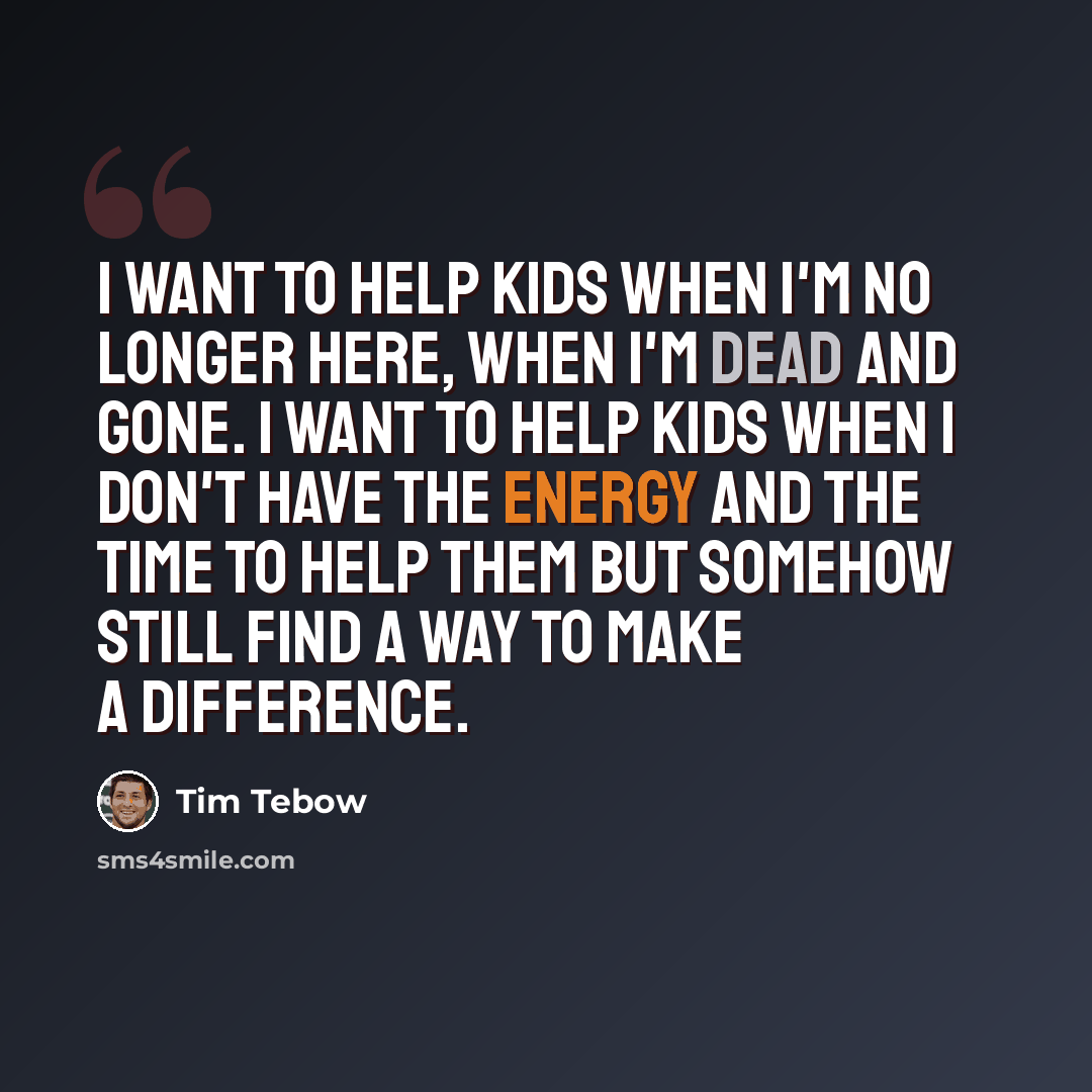 “I want to help kids when I'm no longer here, when I'm dead and gone. I want to help kids when I don't have the energy and the time to help them but somehow still find a way to make a difference.” quote by Tim Tebow