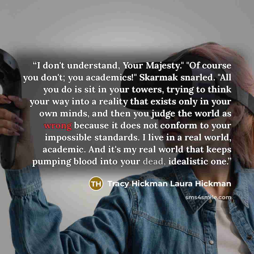 “I don't understand, Your Majesty." "Of course you don't; you academics!" Skarmak snarled. "All you do is sit in your towers, trying to think your way into a reality that exists only in your own minds, and then you judge the world as wrong because it does not conform to your impossible standards. I…” quote by Tracy Hickman Laura Hickman