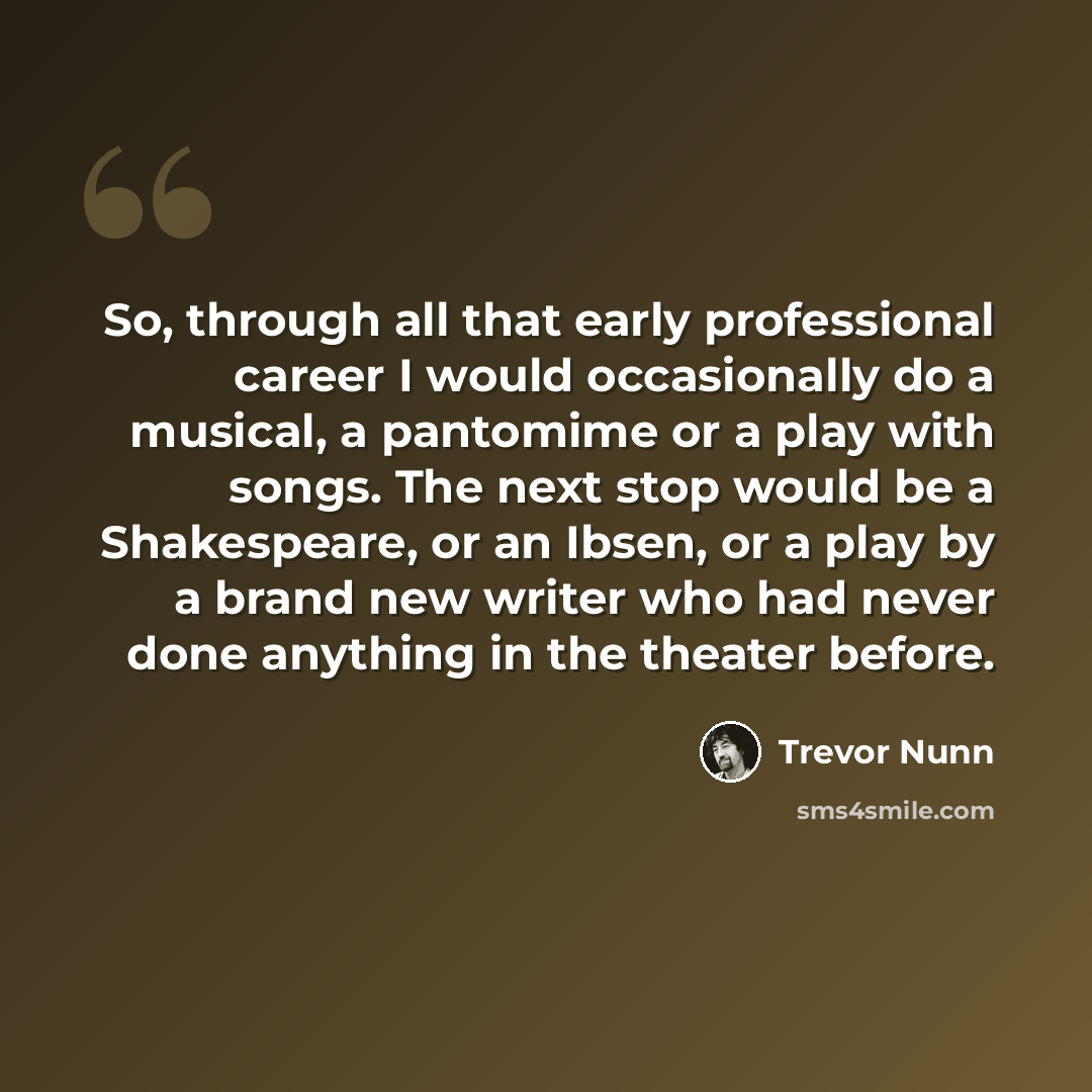 “So, through all that early professional career I would occasionally do a musical, a pantomime or a play with songs. The next stop would be a Shakespeare, or an Ibsen, or a play by a brand new writer who had never done anything in the theater before.” quote by Trevor Nunn