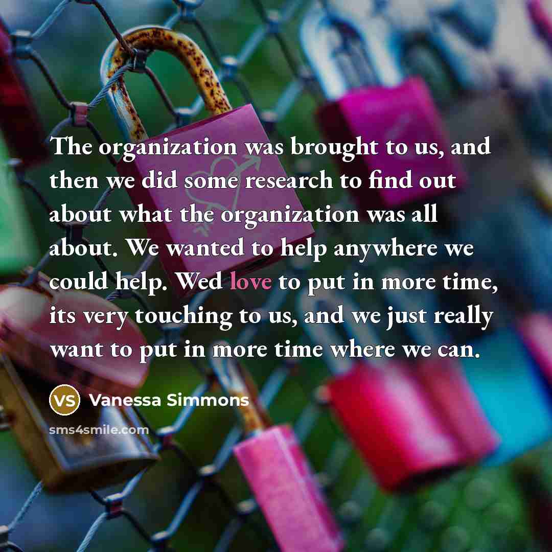 “The organization was brought to us, and then we did some research to find out about what the organization was all about. We wanted to help anywhere we could help. Wed love to put in more time, its very touching to us, and we just really want to put in more time where we can.” quote by Vanessa Simmons