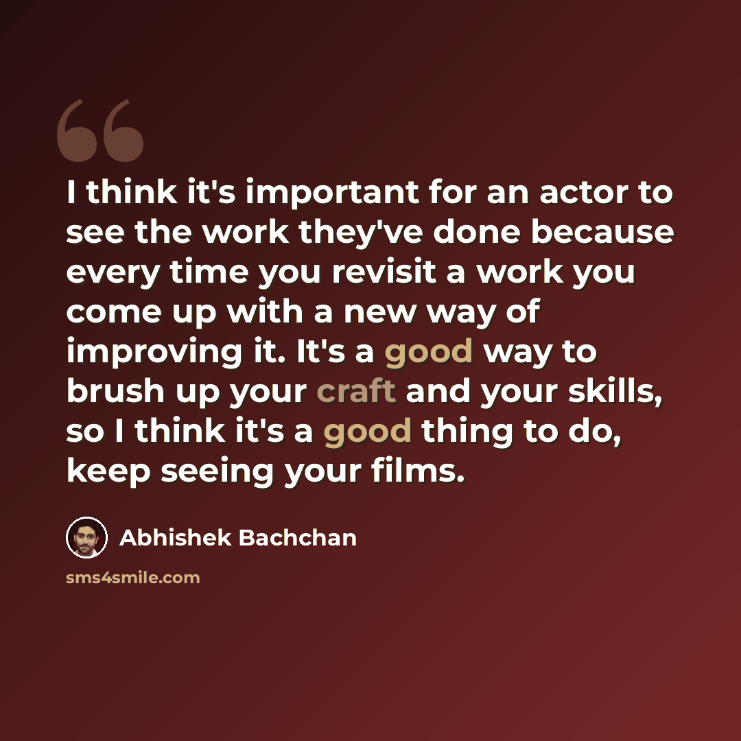 “I think it's important for an actor to see the work they've done because every time you revisit a work you come up with a new way of improving it. It's a good way to brush up your craft and your skills, so I think it's a good thing to do, keep seeing your films.” quote by Abhishek Bachchan