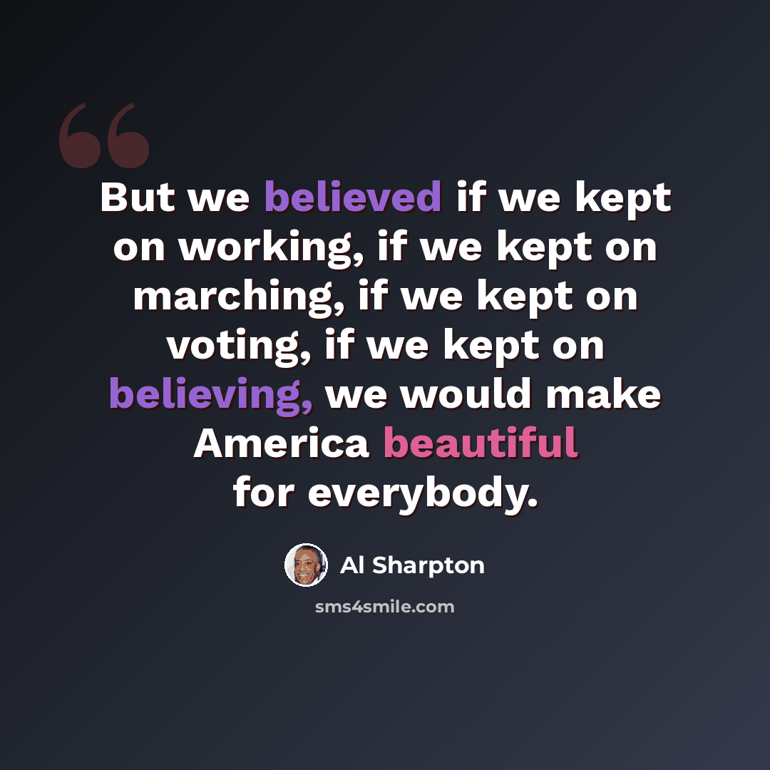 “But we believed if we kept on working, if we kept on marching, if we kept on voting, if we kept on believing, we would make America beautiful for everybody.” quote by Al Sharpton