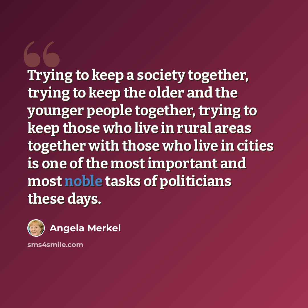 “Trying to keep a society together, trying to keep the older and the younger people together, trying to keep those who live in rural areas together with those who live in cities is one of the most important and most noble tasks of politicians these days.” quote by Angela Merkel