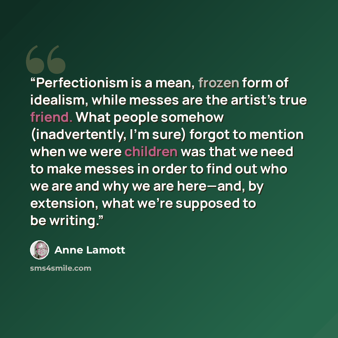 “Perfectionism is a mean, frozen form of idealism, while messes are the artist’s true friend. What people somehow (inadvertently, I’m sure) forgot to mention when we were children was that we need to make messes in order to find out who we are and why we are here—and, by extension, what we’re…” quote by Anne Lamott