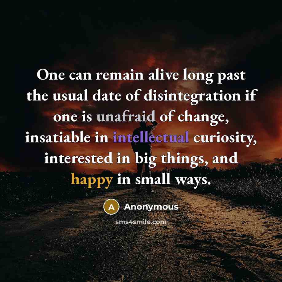 “One can remain alive long past the usual date of disintegration if one is unafraid of change, insatiable in intellectual curiosity, interested in big things, and happy in small ways.” quote by Anonymous