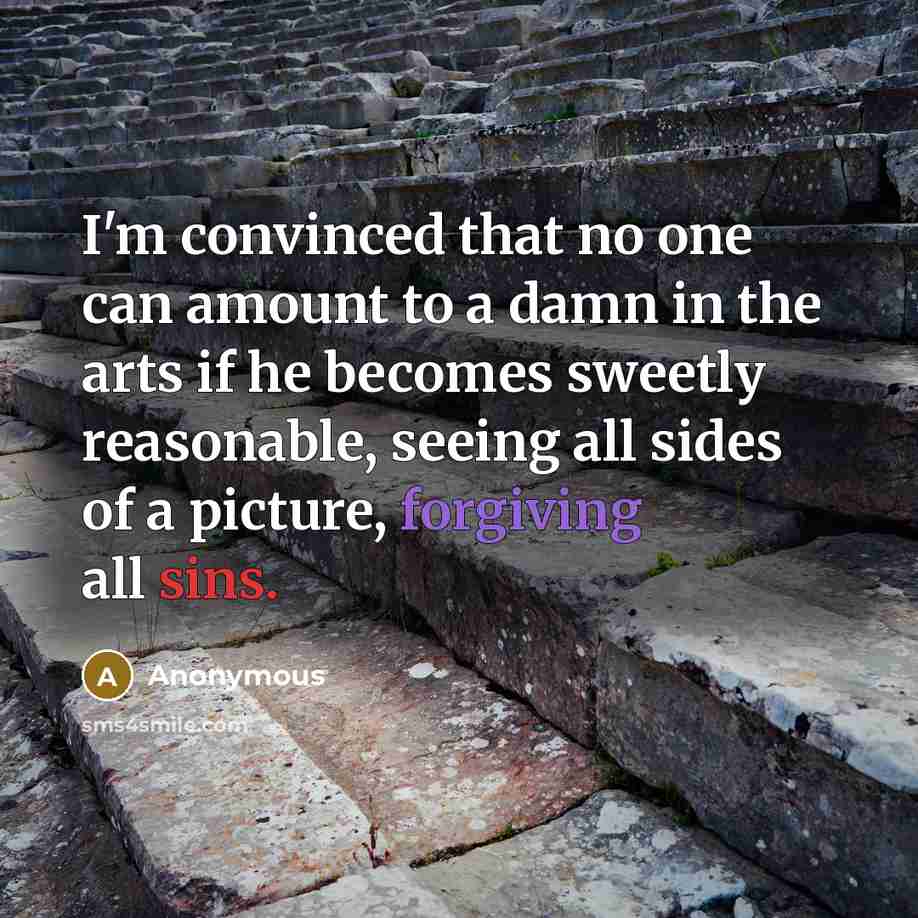“I'm convinced that no one can amount to a damn in the arts if he becomes sweetly reasonable, seeing all sides of a picture, forgiving all sins.” quote by Anonymous